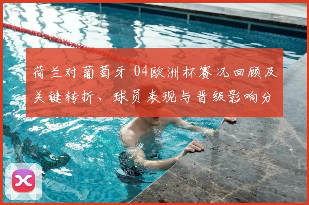 荷兰对葡萄牙 04欧洲杯赛况回顾及关键转折、球员表现与晋级影响分析