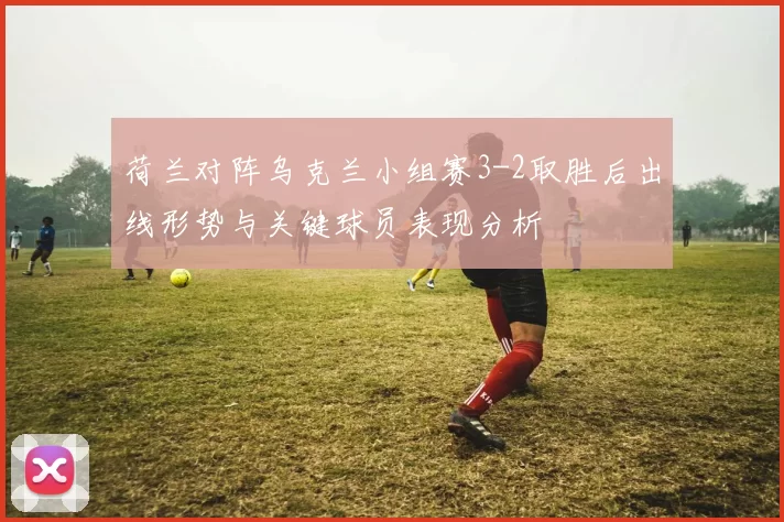 荷兰对阵乌克兰小组赛3-2取胜后出线形势与关键球员表现分析