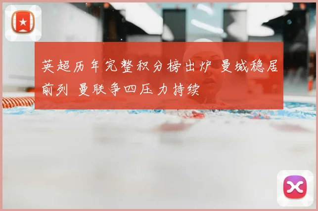 英超历年完整积分榜出炉 曼城稳居前列 曼联争四压力持续