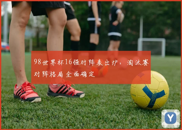 98世界杯16强对阵表出炉,淘汰赛对阵格局全面确定