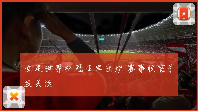 女足世界杯冠亚军出炉 赛事收官引发关注