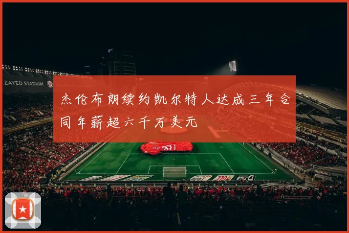 杰伦布朗续约凯尔特人达成三年合同年薪超六千万美元
