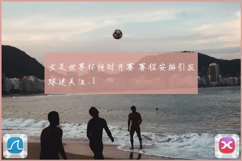 女足世界杯何时开赛 赛程安排引发球迷关注_1