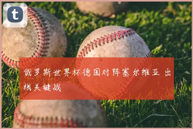 俄罗斯世界杯德国对阵塞尔维亚 出线关键战