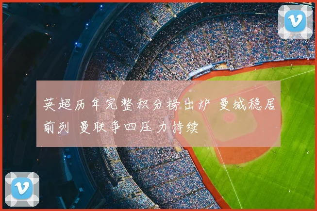 英超历年完整积分榜出炉 曼城稳居前列 曼联争四压力持续